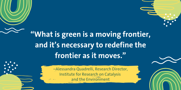 Quote from Alessandra Quadrelli, Research Director, Institute for Research on Catalysis and the Environment, "What is green is a moving frontier, and it's necessary to redefine the frontier as it moves."